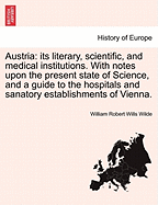 Austria: Its Literary, Scientific, and Medical Institutions: With Notes Upon the Present State of Science, and a Guide to the Hospitals and Sanatory Establishments of Vienna