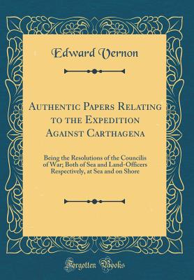 Authentic Papers Relating to the Expedition Against Carthagena: Being the Resolutions of the Councilis of War; Both of Sea and Land-Officers Respectively, at Sea and on Shore (Classic Reprint) - Vernon, Edward