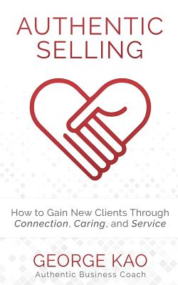 Authentic Selling: How to Gain New Clients Through Connection, Caring, and Service - Kao, George