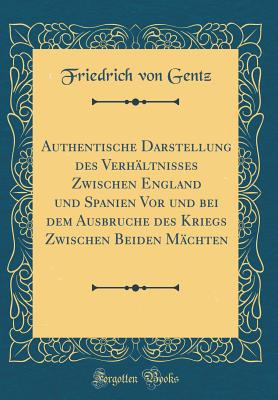 Authentische Darstellung Des Verh?ltnisses Zwischen England Und Spanien VOR Und Bei Dem Ausbruche Des Kriegs Zwischen Beiden M?chten (Classic Reprint) - Gentz, Friedrich Von