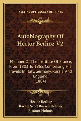 Autobiography of Hector Berlioz V2: Member of the Institute of France, from 1803 to 1865, Comprising His Travels in Italy, Germany, Russia, and England (1884) - Berlioz, Hector, and Holmes, Rachel Scott Russell (Translated by), and Holmes, Eleanor (Translated by)