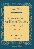 Autobiography of Henry Taylor, 1800 1875, Vol. 1 of 2: 1800 1844 (Classic Reprint)