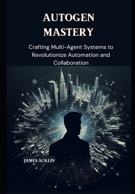 AutoGen Mastery: Crafting Multi-Agent Systems to Revolutionize Automation and Collaboration - Acklin, James