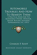 Automobile Troubles And How To Remedy Them: A Practical Book For The Automobile Owner, Operator, Dealer, Builder, Salesman, Experimenter, Etc. (1911)