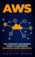 Aws: The Complete Beginner's Guide to Mastering Amazon Web Services