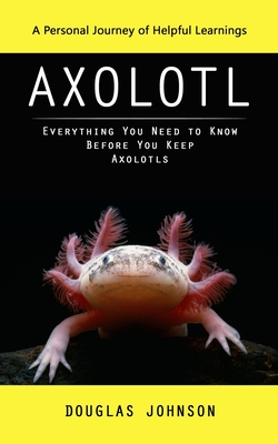 Axolotl: A Personal Journey of Helpful Learnings (Everything You Need to Know Before You Keep Axolotls) - Johnson, Douglas