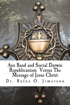 Ayn Rand and Social Darwin Republicanism Versus The Message of Jesus Christ: Refuting Distortions, Misinformation and Narcissism - Jimerson, Rufus O