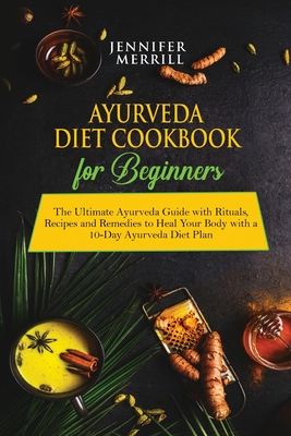 Ayurveda Diet Cookbook for Beginners: The Ultimate Ayurveda Guide with Rituals, Recipes and Remedies to Heal Your Body with a 10-Day Ayurveda Diet Plan - Merrill, Jennifer