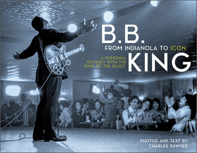 B.B. King: From Indianola to Icon: A Personal Odyssey with the "King of the Blues" - Sawyer, Charles, and Welch (Foreword by), and Nurse, Nick