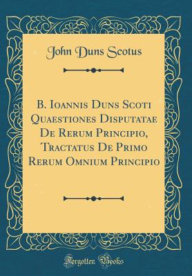 B. Ioannis Duns Scoti Quaestiones Disputatae de Rerum Principio, Tractatus de Primo Rerum Omnium Principio (Classic Reprint) - Scotus, John Duns