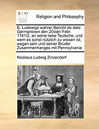 B. Ludewigs Wahrer Bericht de Dato Germantown Den 20sten Febr. 1741/2, an Seine Liebe Teutsche, Und Wem Es Sonst Nutzlich Zu Wissen Ist, Wegen Sein Und Seiner Bruder Zusammenhanges Mit Pennsylvania