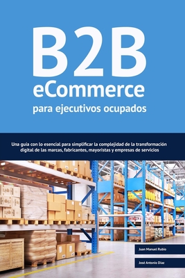 B2B ecommerce para ejecutivos ocupados: Una gu?a con lo esencial para simplificar la complejidad de la transformaci?n digital de las marcas, fabricantes, mayoristas y empresas de servicios. - D?az, Jos? Antonio, and Rubio Mayordomo, Juan Manuel