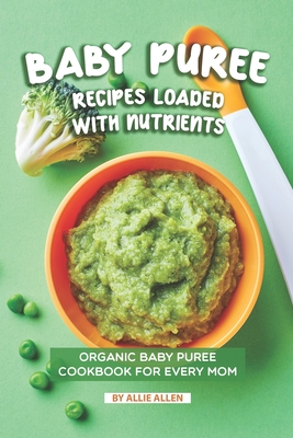 Baby Puree Recipes Loaded with Nutrients: Organic Baby Puree Cookbook for Every Mom - Allen, Allie