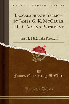 Baccalaureate Sermon, by James G. K. McClure, D.D., Acting President: June 12, 1892, Lake Forest, Ill (Classic Reprint) - McClure, James Gore King