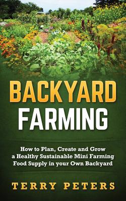 Backyard Farming: How to Plan, Create and Grow a Healthy Sustainable Mini Farming Food Supply in your Own Backyard - Peters, Terry