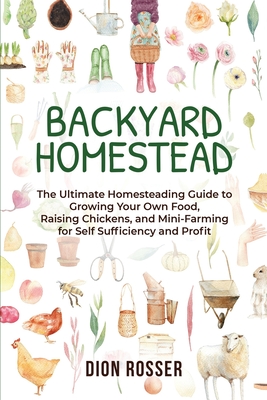 Backyard Homestead: The Ultimate Homesteading Guide to Growing Your Own Food, Raising Chickens, and Mini-Farming for Self Sufficiency and Profit - Rosser, Dion