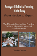 Backyard Rabbits Farming Made Easy: From Novice to Expert: The Ultimate Step-by-Step Practical Guide to High-Yield Meat and Maximum Profit