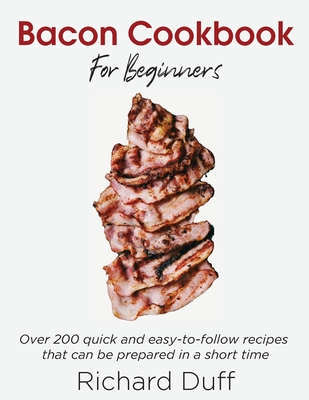 Bacon Cookbook For Beginners: Over 200 quick and easy-to-follow recipes that can be prepared in a short time - Duff, Richard
