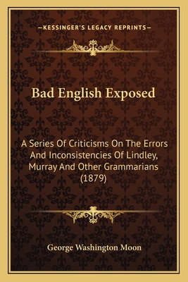 Bad English Exposed: A Series Of Criticisms On The Errors And Inconsistencies Of Lindley, Murray And Other Grammarians (1879) - Moon, George Washington