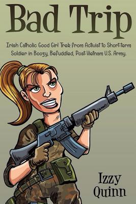 Bad Trip: Irish Catholic Good Girl Trek from Activist to Short-Term Soldier in Boozy, Befuddled, Post-Vietnam U.S. Army - Quinn, Izzy