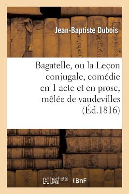 Bagatelle, Ou La Le?on Conjugale, Com?die En 1 Acte Et En Prose, M?l?e de Vaudevilles - Dubois-J-B