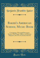 Baker's American School Music Book: Containing a Thorough Elementary System, with Songs, Chants, and Hymns; Adapted to the Use of Common Schools (Classic Reprint)