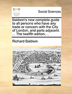 Baldwin's New Complete Guide to All Persons Who Have Any Trade or Concern with the City of London, and Parts Adjacent. ... the Twelfth Edition, ..