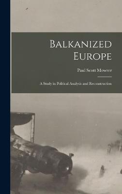 Balkanized Europe: A Study in Political Analysis and Reconstruction - Mowrer, Paul Scott