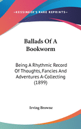 Ballads Of A Bookworm: Being A Rhythmic Record Of Thoughts, Fancies And Adventures A-Collecting (1899)