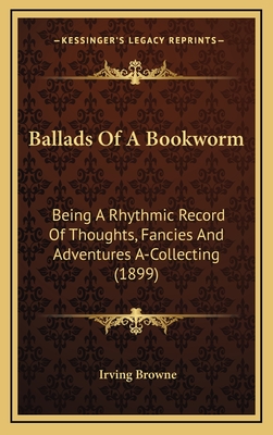 Ballads of a Bookworm: Being a Rhythmic Record of Thoughts, Fancies and Adventures A-Collecting (1899) - Browne, Irving