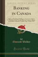 Banking in Canada: Address of Sir Edmund Walker, C. V. O., LL. D, D. C. L., President of the Canadian Bank of Commerce, Before the Institute of Bankers, London, Eng., 12 June, 1911 (Classic Reprint)