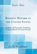 Banking Reform in the United States: A Series of Proposals, Including a Central Bank of Limited Scope (Classic Reprint)