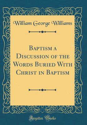 Baptism a Discussion of the Words Buried with Christ in Baptism (Classic Reprint) - Williams, William George