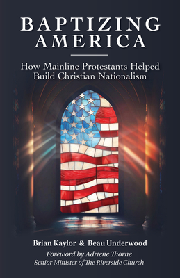Baptizing America: How Mainline Protestants Helped Build Christian Nationalism - Kaylor, Brian, and Underwood, Beau