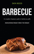 Barbecue: A Complete Beginner Guide To Barbecue Grills (Amazing Barbecue Recipes To Make in Your Backyard)