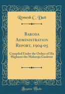 Baroda Administration Report, 1904-05: Compiled Under the Orders of His Highness the Maharaja Gaekwar (Classic Reprint)