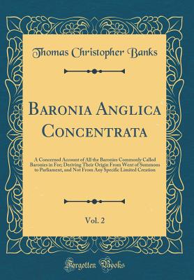 Baronia Anglica Concentrata, Vol. 2: A Concerned Account of All the Baronies Commonly Called Baronies in Fee; Deriving Their Origin from Went of Summons to Parliament, and Not from Any Specific Limited Creation (Classic Reprint) - Banks, Thomas Christopher