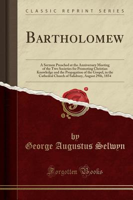 Bartholomew: A Sermon Preached at the Anniversary Meeting of the Two Societies for Promoting Christian Knowledge and the Propagation of the Gospel, in the Cathedral Church of Salisbury, August 29th, 1854 (Classic Reprint) - Selwyn, George Augustus