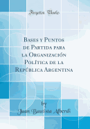 Bases y Puntos de Partida Para La Organizacin Poltica de la Repblica Argentina (Classic Reprint)