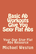 Basic Ab Workouts Give You Sexy Flat Abs: Your One Stop Flat Abs Resource - Weston, Michael