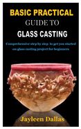 Basic Practical Guide to Glass Casting: Comprehensive step by step to get you started on glass casting project for beginners