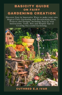 Basicity Guide on Fairy Gardening Creation: Discover Easy & Innovative Ways to make your own Magical Fairy Gardening with Breathtaking Ideas, Projects and Designs: Including Step-by-step Instructions, - E a Ivar, Cuthred