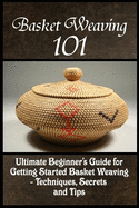 Basket Weaving 101: The Ultimate Beginner's Guide for Getting Started Basket Weaving - Techniques, Secrets and Tips