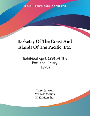 Basketry Of The Coast And Islands Of The Pacific, Etc.: Exhibited April, 1896, At The Portland Library (1896) - Jackson, James, and Molson, Velina P, and McArthur, H K