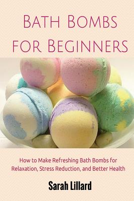 Bath Bombs for Beginners: How to Make Refreshing Bath Bombs for Relaxation, Stress Reduction, and Better Health - Lillard, Sarah