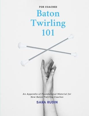 Baton Twirling 101 for Coaches: An Appendix of Foundational Material for New Baton Twirling Coaches - Rudin, Sara