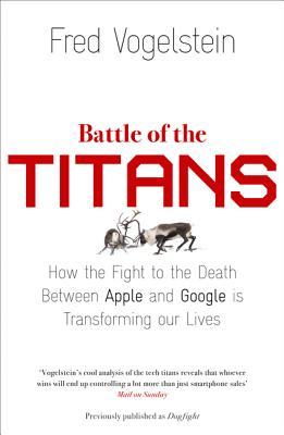 Battle of the Titans: How the Fight to the Death Between Apple and Google is Transforming Our Lives (Previously Published as 'Dogfight') - Vogelstein, Fred