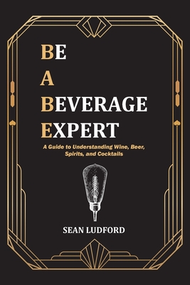 Be a Beverage Expert: A Guide to Understanding Wine, Beer, Spirits, and Cocktails - Ludford, Sean