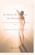 Be Mum. Be Woman. Be-Wusstsein: Wenn die Selbstaufgabe zur Unsichtbarkeit fhrt - Die Kunst bewusst Mama sein und Frau bleiben