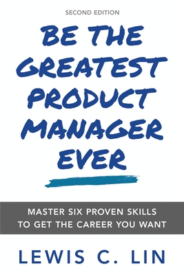 Be the Greatest Product Manager Ever: Master Six Proven Skills to Get the Career You Want - Lin, Lewis C